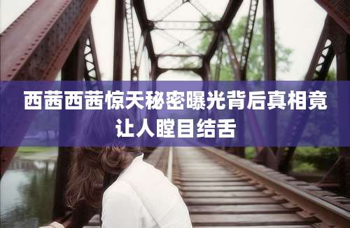 西茜西茜惊天秘密曝光背后真相竟让人瞠目结舌