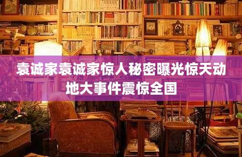 袁诚家袁诚家惊人秘密曝光惊天动地大事件震惊全国