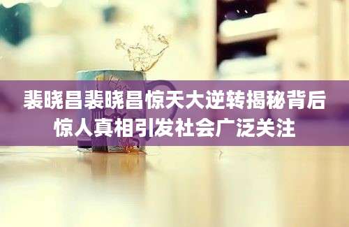 裴晓昌裴晓昌惊天大逆转揭秘背后惊人真相引发社会广泛关注