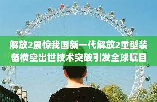 解放2震惊我国新一代解放2重型装备横空出世技术突破引发全球瞩目