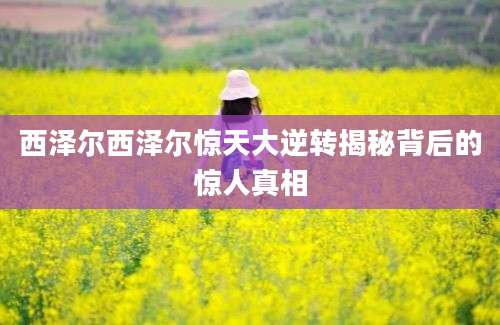 西泽尔西泽尔惊天大逆转揭秘背后的惊人真相
