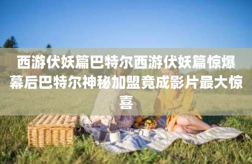 西游伏妖篇巴特尔西游伏妖篇惊爆幕后巴特尔神秘加盟竟成影片最大惊喜