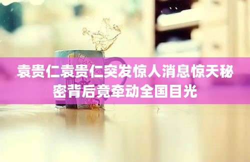 袁贵仁袁贵仁突发惊人消息惊天秘密背后竟牵动全国目光