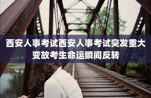 西安人事考试西安人事考试突发重大变故考生命运瞬间反转