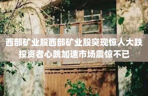 西部矿业股西部矿业股突现惊人大跌投资者心跳加速市场震惊不已