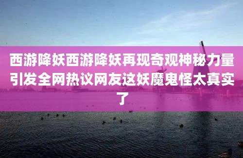 西游降妖西游降妖再现奇观神秘力量引发全网热议网友这妖魔鬼怪太真实了