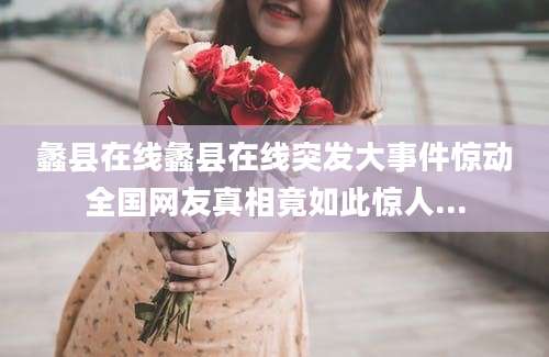 蠡县在线蠡县在线突发大事件惊动全国网友真相竟如此惊人...