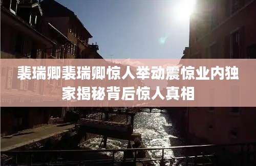 裴瑞卿裴瑞卿惊人举动震惊业内独家揭秘背后惊人真相
