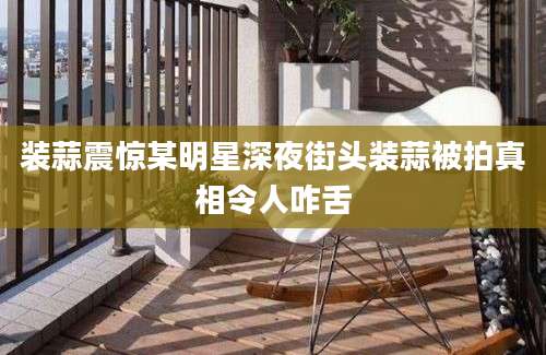 装蒜震惊某明星深夜街头装蒜被拍真相令人咋舌