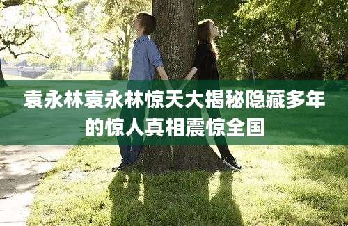 袁永林袁永林惊天大揭秘隐藏多年的惊人真相震惊全国