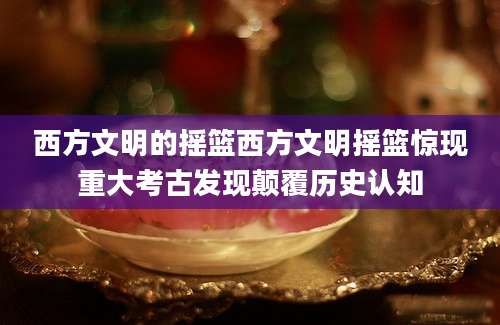 西方文明的摇篮西方文明摇篮惊现重大考古发现颠覆历史认知