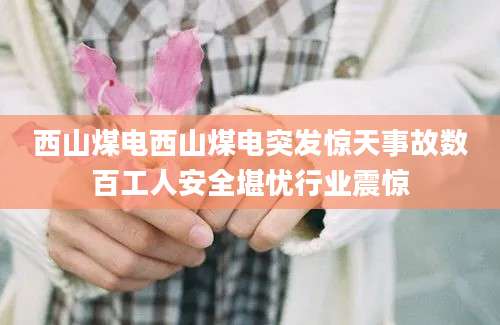 西山煤电西山煤电突发惊天事故数百工人安全堪忧行业震惊