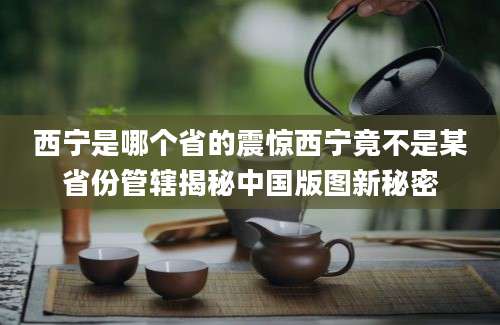 西宁是哪个省的震惊西宁竟不是某省份管辖揭秘中国版图新秘密
