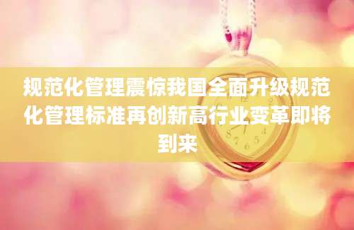 规范化管理震惊我国全面升级规范化管理标准再创新高行业变革即将到来