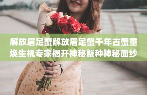 解放眉足蟹解放眉足蟹千年古蟹重焕生机专家揭开神秘蟹种神秘面纱