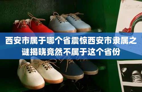 西安市属于哪个省震惊西安市隶属之谜揭晓竟然不属于这个省份