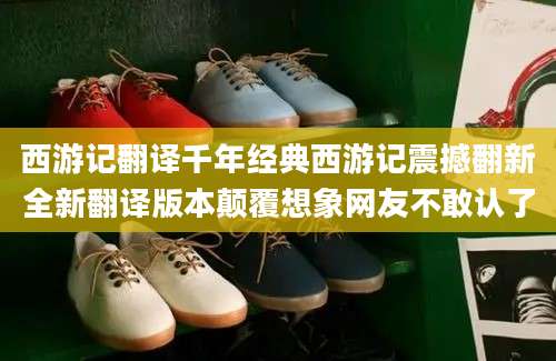 西游记翻译千年经典西游记震撼翻新全新翻译版本颠覆想象网友不敢认了