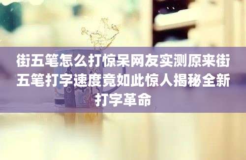街五笔怎么打惊呆网友实测原来街五笔打字速度竟如此惊人揭秘全新打字革命