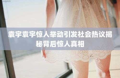 袁宇袁宇惊人举动引发社会热议揭秘背后惊人真相
