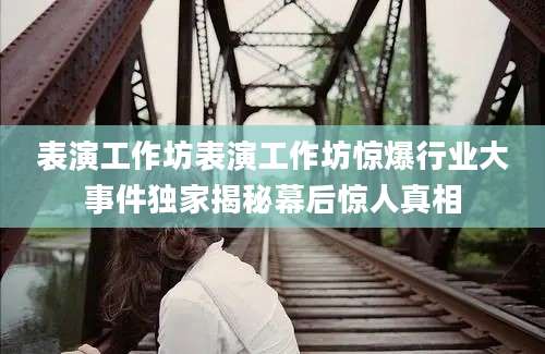 表演工作坊表演工作坊惊爆行业大事件独家揭秘幕后惊人真相