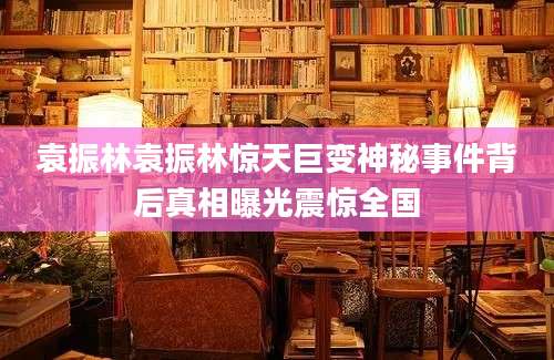 袁振林袁振林惊天巨变神秘事件背后真相曝光震惊全国