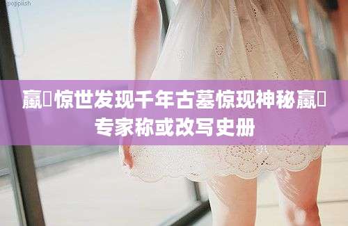 蠃蛖惊世发现千年古墓惊现神秘蠃蛖专家称或改写史册