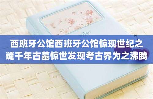 西班牙公馆西班牙公馆惊现世纪之谜千年古墓惊世发现考古界为之沸腾
