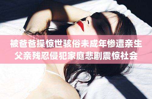 被爸爸操惊世骇俗未成年惨遭亲生父亲残忍侵犯家庭悲剧震惊社会