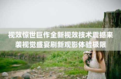 视效惊世巨作全新视效技术震撼来袭视觉盛宴刷新观影体验极限