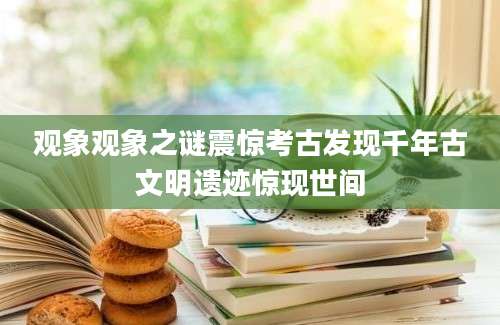 观象观象之谜震惊考古发现千年古文明遗迹惊现世间