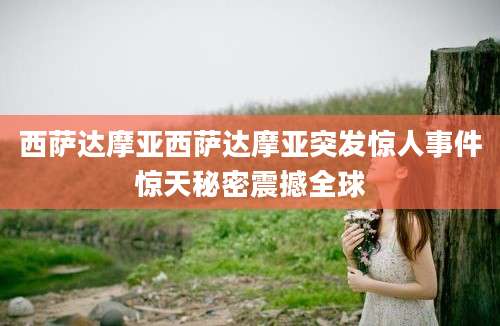 西萨达摩亚西萨达摩亚突发惊人事件惊天秘密震撼全球