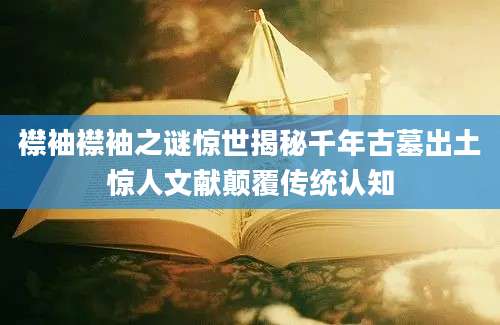 襟袖襟袖之谜惊世揭秘千年古墓出土惊人文献颠覆传统认知