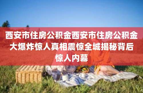 西安市住房公积金西安市住房公积金大爆炸惊人真相震惊全城揭秘背后惊人内幕