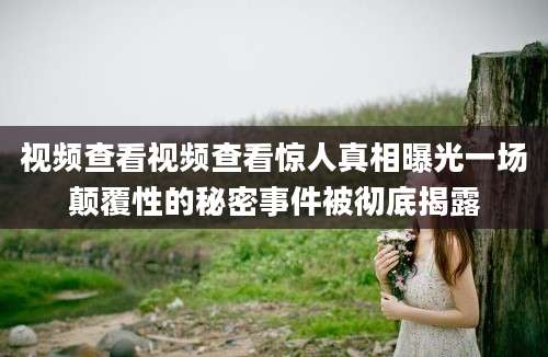 视频查看视频查看惊人真相曝光一场颠覆性的秘密事件被彻底揭露