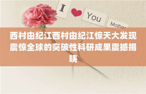 西村由纪江西村由纪江惊天大发现震惊全球的突破性科研成果震撼揭晓