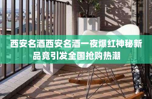 西安名酒西安名酒一夜爆红神秘新品竟引发全国抢购热潮