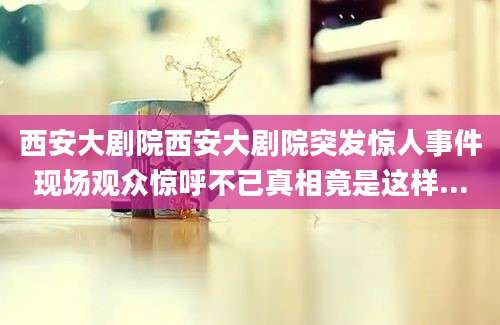 西安大剧院西安大剧院突发惊人事件现场观众惊呼不已真相竟是这样...