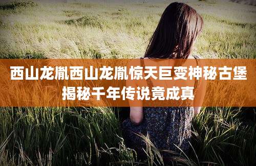 西山龙胤西山龙胤惊天巨变神秘古堡揭秘千年传说竟成真