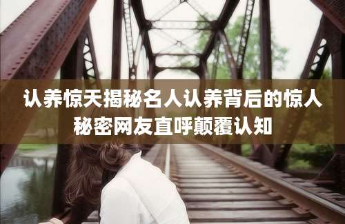 认养惊天揭秘名人认养背后的惊人秘密网友直呼颠覆认知