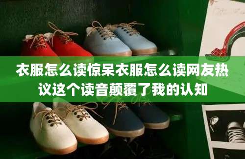 衣服怎么读惊呆衣服怎么读网友热议这个读音颠覆了我的认知