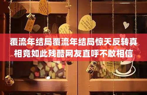 覆流年结局覆流年结局惊天反转真相竟如此残酷网友直呼不敢相信