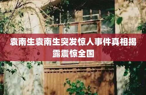 袁南生袁南生突发惊人事件真相揭露震惊全国
