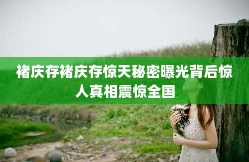 褚庆存褚庆存惊天秘密曝光背后惊人真相震惊全国