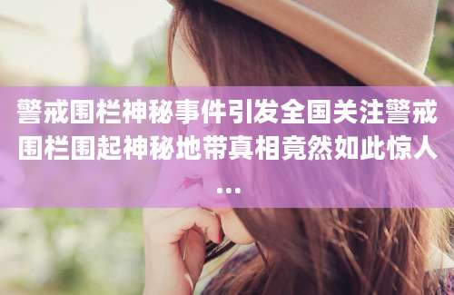 警戒围栏神秘事件引发全国关注警戒围栏围起神秘地带真相竟然如此惊人...