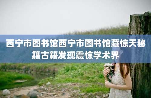 西宁市图书馆西宁市图书馆藏惊天秘籍古籍发现震惊学术界