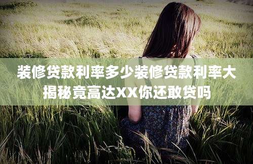 装修贷款利率多少装修贷款利率大揭秘竟高达XX你还敢贷吗