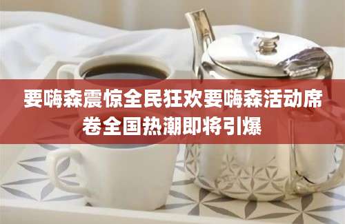 要嗨森震惊全民狂欢要嗨森活动席卷全国热潮即将引爆