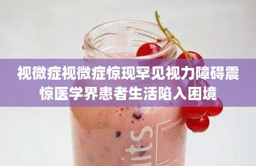 视微症视微症惊现罕见视力障碍震惊医学界患者生活陷入困境