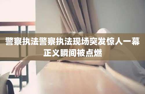 警察执法警察执法现场突发惊人一幕正义瞬间被点燃