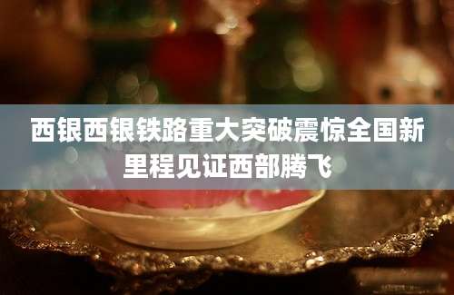 西银西银铁路重大突破震惊全国新里程见证西部腾飞